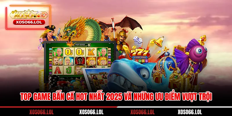 Top game bắn cá hot nhất 2025 và những ưu điểm vượt trội
